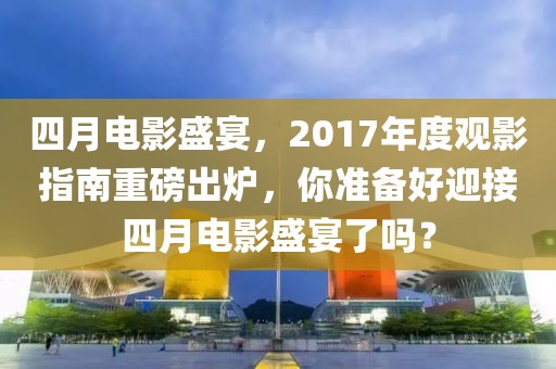 四月電影盛宴，2017年度觀影指南重磅出爐，你準(zhǔn)備好迎接四月電影盛宴了嗎？