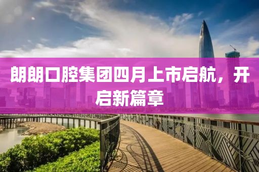 朗朗口腔集團四月上市啟航，開啟新篇章