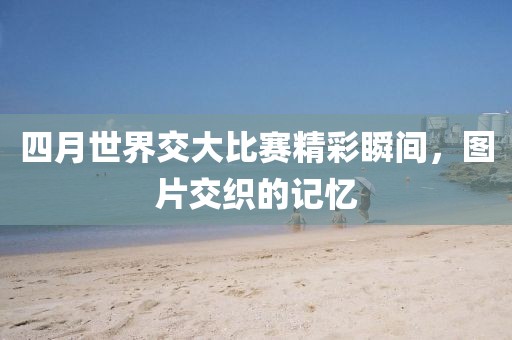 四月世界交大比賽精彩瞬間，圖片交織的記憶