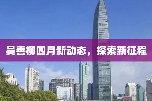 吳善柳四月新動(dòng)態(tài)，探索新征程