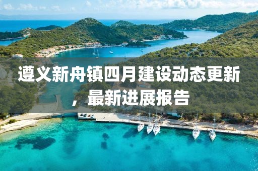 遵義新舟鎮(zhèn)四月建設(shè)動態(tài)更新，最新進(jìn)展報告