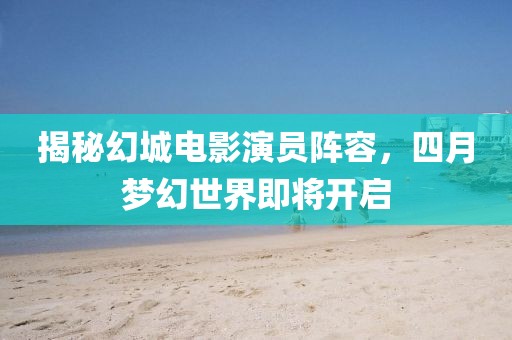 揭秘幻城電影演員陣容，四月夢(mèng)幻世界即將開(kāi)啟