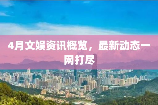 4月文娛資訊概覽，最新動(dòng)態(tài)一網(wǎng)打盡