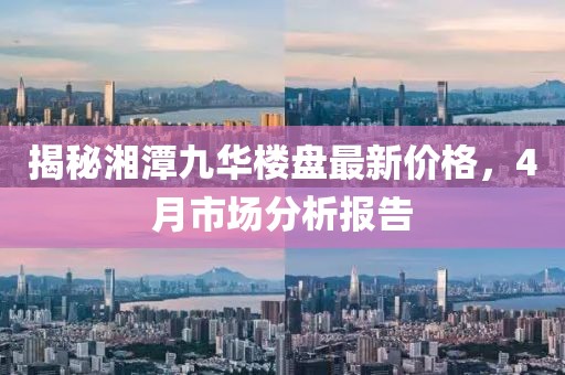 揭秘湘潭九華樓盤最新價格，4月市場分析報告