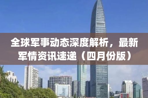全球軍事動(dòng)態(tài)深度解析，最新軍情資訊速遞（四月份版）