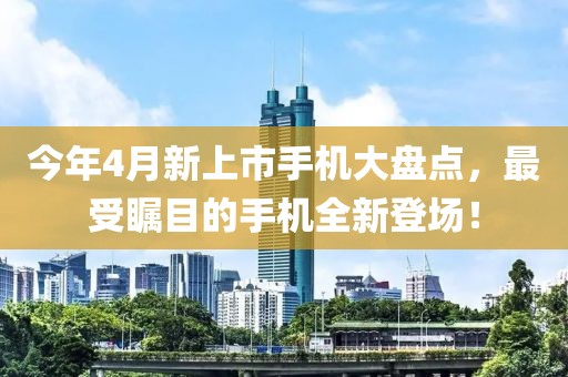 今年4月新上市手機(jī)大盤(pán)點(diǎn)，最受矚目的手機(jī)全新登場(chǎng)！