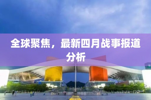 全球聚焦，最新四月戰(zhàn)事報道分析