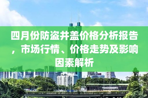 四月份防盜井蓋價(jià)格分析報(bào)告，市場行情、價(jià)格走勢及影響因素解析