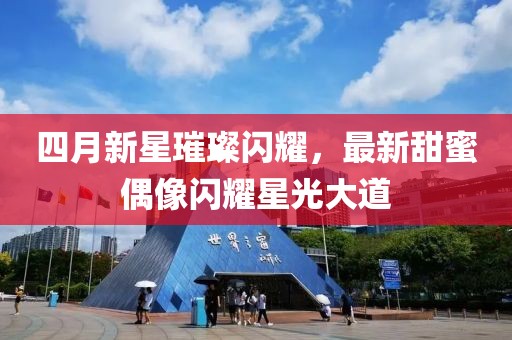 四月新星璀璨閃耀，最新甜蜜偶像閃耀星光大道
