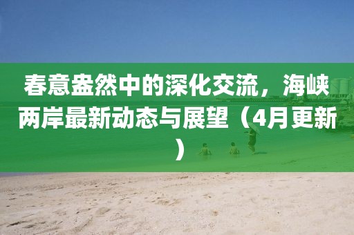 春意盎然中的深化交流，海峽兩岸最新動(dòng)態(tài)與展望（4月更新）