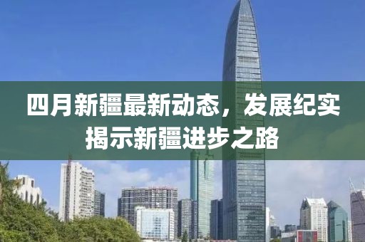 四月新疆最新動態(tài)，發(fā)展紀(jì)實(shí)揭示新疆進(jìn)步之路