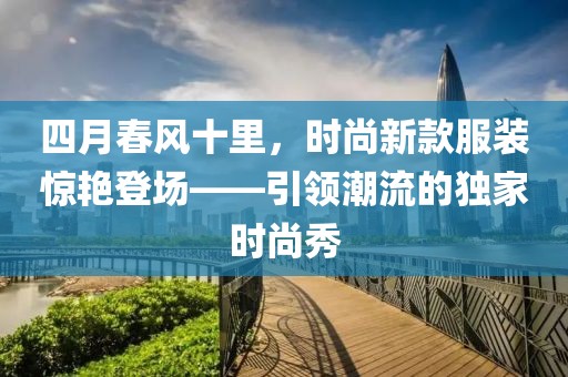 四月春風(fēng)十里，時(shí)尚新款服裝驚艷登場(chǎng)——引領(lǐng)潮流的獨(dú)家時(shí)尚秀