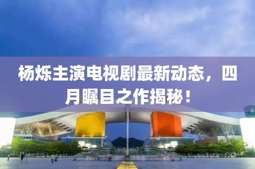 楊爍主演電視劇最新動態(tài)，四月矚目之作揭秘！