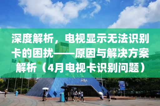 深度解析，電視顯示無法識別卡的困擾——原因與解決方案解析（4月電視卡識別問題）