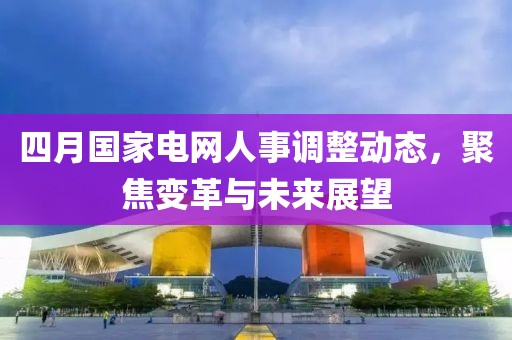 四月國家電網(wǎng)人事調整動態(tài)，聚焦變革與未來展望