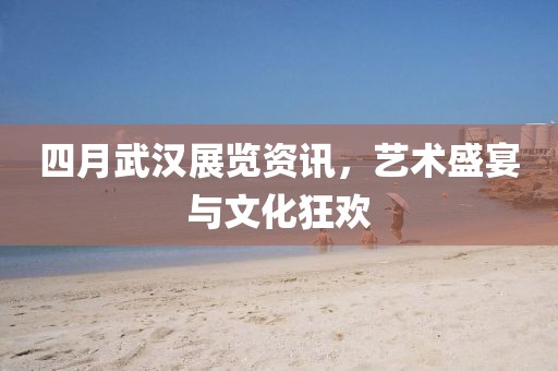 四月武漢展覽資訊，藝術(shù)盛宴與文化狂歡