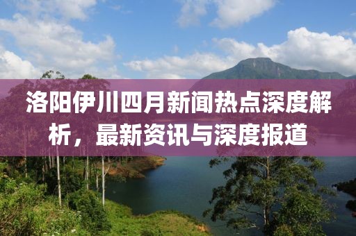 洛陽伊川四月新聞熱點(diǎn)深度解析，最新資訊與深度報道