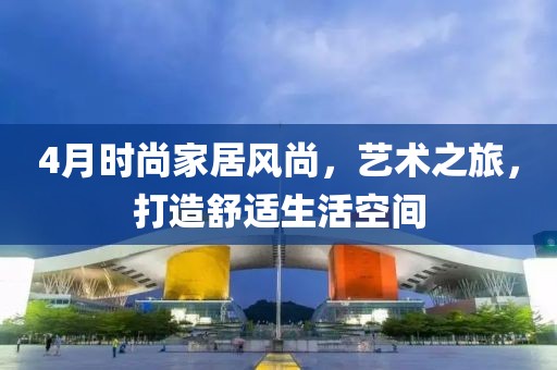 4月時尚家居風(fēng)尚，藝術(shù)之旅，打造舒適生活空間