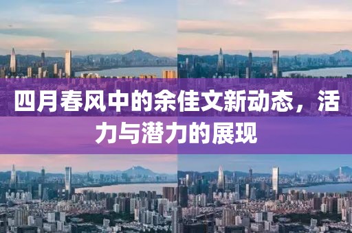 四月春風(fēng)中的余佳文新動態(tài)，活力與潛力的展現(xiàn)