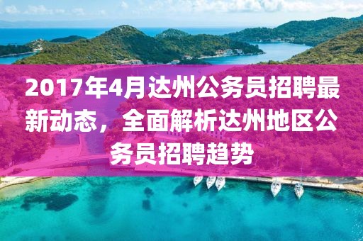 2017年4月達州公務(wù)員招聘最新動態(tài)，全面解析達州地區(qū)公務(wù)員招聘趨勢