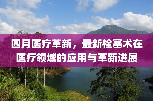 四月醫(yī)療革新，最新栓塞術(shù)在醫(yī)療領(lǐng)域的應(yīng)用與革新進(jìn)展