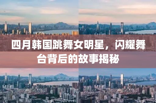四月韓國跳舞女明星，閃耀舞臺(tái)背后的故事揭秘
