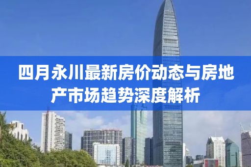 四月永川最新房?jī)r(jià)動(dòng)態(tài)與房地產(chǎn)市場(chǎng)趨勢(shì)深度解析