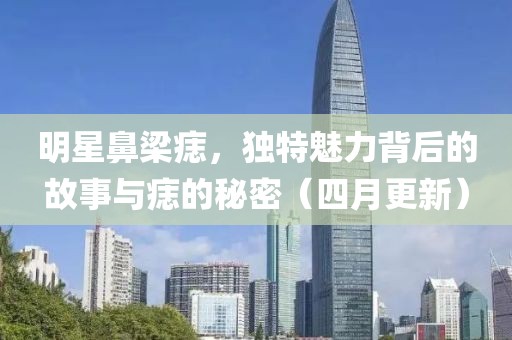 明星鼻梁痣，獨特魅力背后的故事與痣的秘密（四月更新）