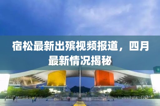 宿松最新出殯視頻報道，四月最新情況揭秘
