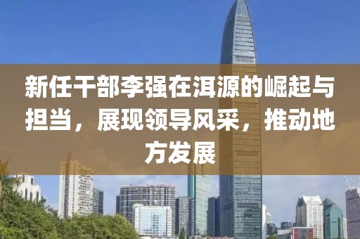 新任干部李強在洱源的崛起與擔當，展現(xiàn)領導風采，推動地方發(fā)展