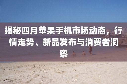 揭秘四月蘋果手機市場動態(tài)，行情走勢、新品發(fā)布與消費者洞察