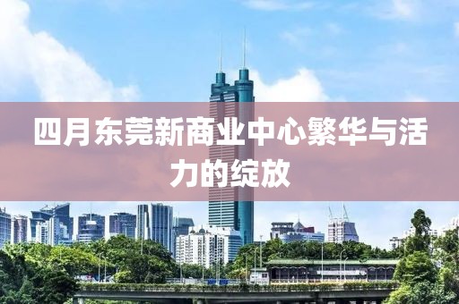 四月東莞新商業(yè)中心繁華與活力的綻放