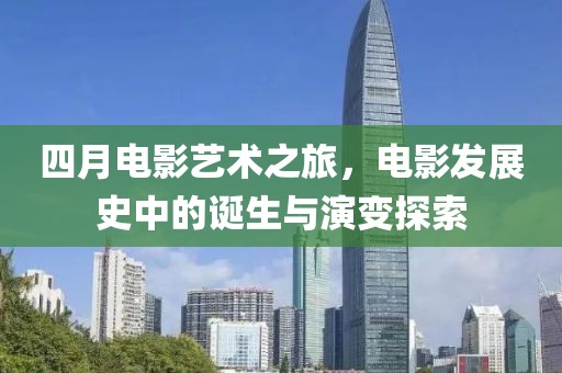 四月電影藝術(shù)之旅，電影發(fā)展史中的誕生與演變探索