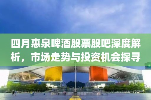 四月惠泉啤酒股票股吧深度解析，市場走勢與投資機(jī)會探尋
