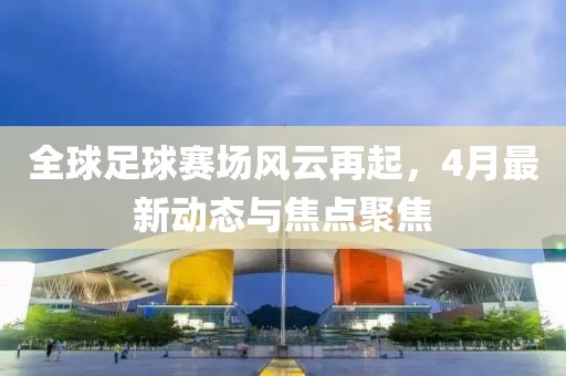 全球足球賽場風(fēng)云再起，4月最新動(dòng)態(tài)與焦點(diǎn)聚焦