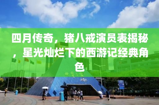 四月傳奇，豬八戒演員表揭秘，星光燦爛下的西游記經(jīng)典角色