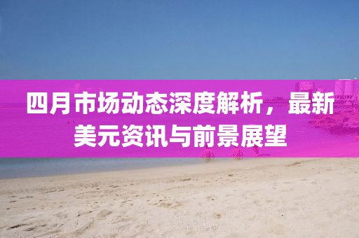 四月市場動態(tài)深度解析，最新美元資訊與前景展望