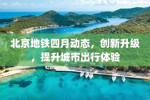 北京地鐵四月動(dòng)態(tài)，創(chuàng)新升級(jí)，提升城市出行體驗(yàn)