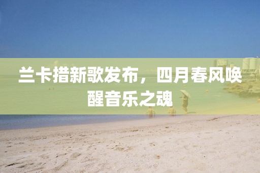 蘭卡措新歌發(fā)布，四月春風(fēng)喚醒音樂之魂