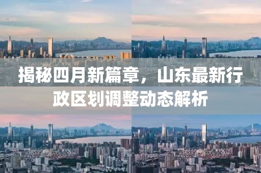 揭秘四月新篇章，山東最新行政區(qū)劃調(diào)整動態(tài)解析