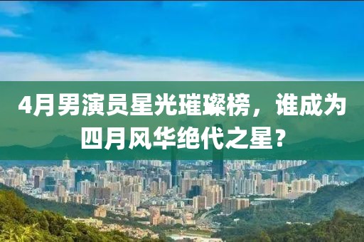4月男演員星光璀璨榜，誰成為四月風華絕代之星？