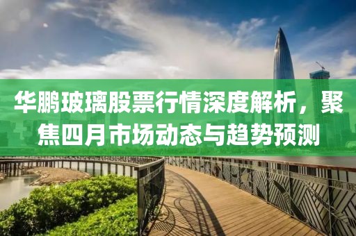 華鵬玻璃股票行情深度解析，聚焦四月市場動態(tài)與趨勢預(yù)測
