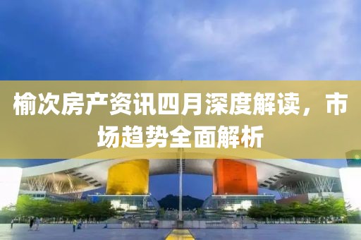 榆次房產(chǎn)資訊四月深度解讀，市場趨勢全面解析