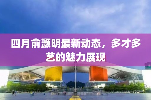 四月俞灝明最新動態(tài)，多才多藝的魅力展現(xiàn)