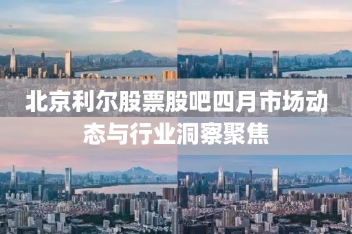 北京利爾股票股吧四月市場動(dòng)態(tài)與行業(yè)洞察聚焦