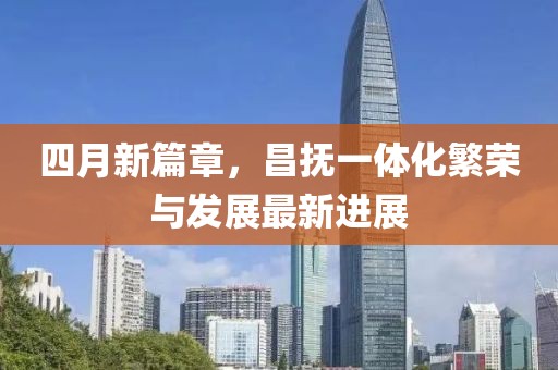 四月新篇章，昌撫一體化繁榮與發(fā)展最新進(jìn)展