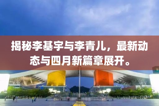 揭秘李基宇與李青兒，最新動(dòng)態(tài)與四月新篇章展開(kāi)。