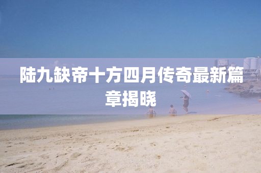 陸九缺帝十方四月傳奇最新篇章揭曉