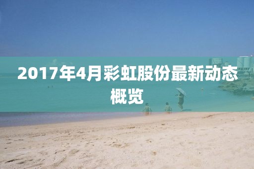 2017年4月彩虹股份最新動(dòng)態(tài)概覽