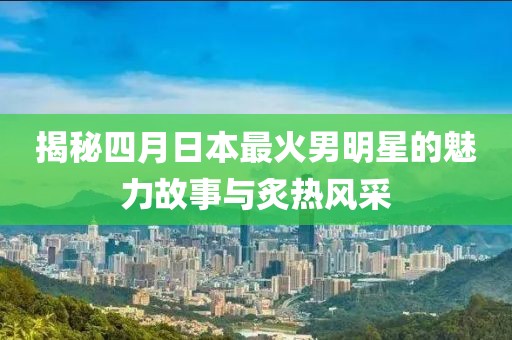 揭秘四月日本最火男明星的魅力故事與炙熱風(fēng)采